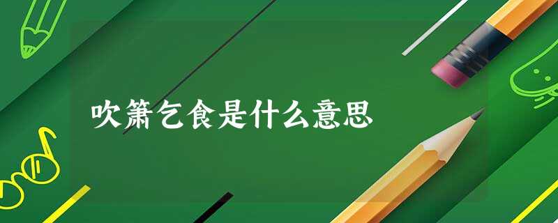 吹箫乞食是什么意思 吹箫乞食是什么意思