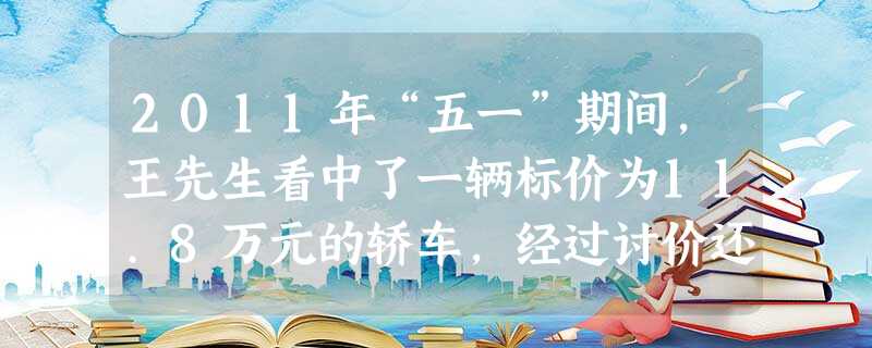 2011年“五一”期间,王先生看中了一辆标价为11.8万元的轿车,经过讨价还价,王先生支付10.5万元买下该车。该车挂牌时还缴纳了车辆购置税1.05 2011年“五一”期间,王先生看中了一辆标价为11.8万元的轿车,经过讨价还价,王先生支付10.5万元买下该车。该车挂牌时还缴纳了车辆购置税1.05