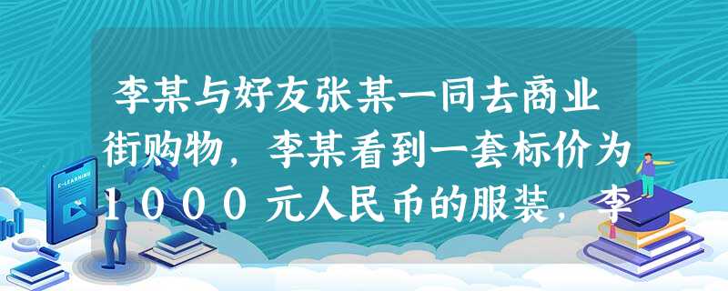 李某与好友张某一同去商业街购物,李某看到一套标价为1000元人民币的服装,李某很想买但钱不够,就向张某借了500元,然后同商家讨价还价最后以800元 李某与好友张某一同去商业街购物,李某看到一套标价为1000元人民币的服装,李某很想买但钱不够,就向张某借了500元,然后同商家讨价还价最后以800元