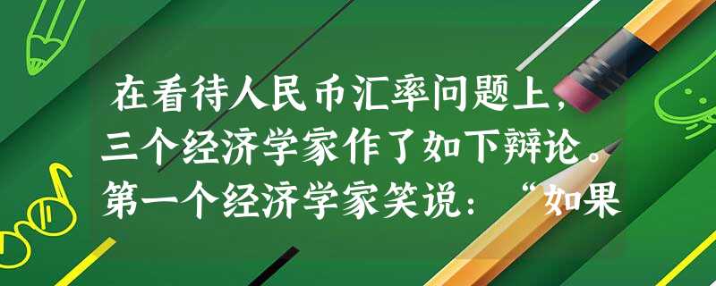 在看待人民币汇率问题上,三个经济学家作了如下辩论。第一个经济学家笑说:“如果现在人民币升值,咱口袋里的人民币就值钱了,出国也神气多了。”第二个经济学家反对 在看待人民币汇率问题上,三个经济学家作了如下辩论。第一个经济学家笑说:“如果现在人民币升值,咱口袋里的人民币就值钱了,出国也神气多了。”第二个经济学家反对