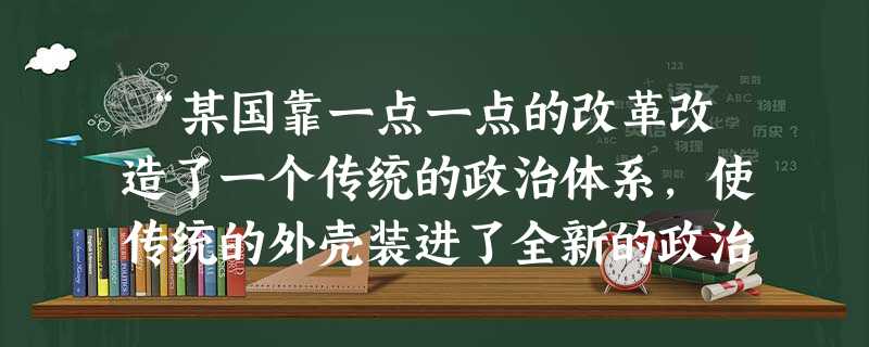 “某国靠一点一点的改革改造了一个传统的政治体系,使传统的外壳装进了全新的政治内容。民主政治可以在完全古老的形式中产生,而且成为整个西方民主制的的母体,这可以说是 “某国靠一点一点的改革改造了一个传统的政治体系,使传统的外壳装进了全新的政治内容。民主政治可以在完全古老的形式中产生,而且成为整个西方民主制的的母体,这可以说是