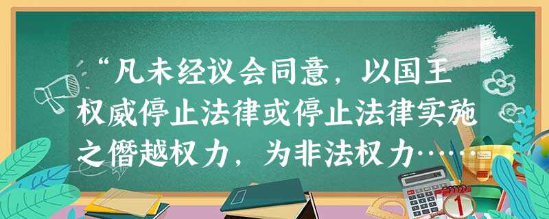“凡未经议会同意,以国王权威停止法律或停止法律实施之僭越权力,为非法权力……未经议会准许,借口国王特权,为国王而征收,或供国王使用而征收金钱,超过议会准许之时限 “凡未经议会同意,以国王权威停止法律或停止法律实施之僭越权力,为非法权力……未经议会准许,借口国王特权,为国王而征收,或供国王使用而征收金钱,超过议会准许之时限