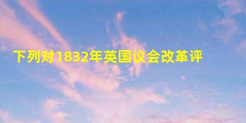 下列对1832年英国议会改革评述不正确的是A.使工业资产阶级直接参与政权管理B.新兴工业城市可以选代表进入议会C.工人、贫民的政治权利不再受到限制D.推动了英国 下列对1832年英国议会改革评述不正确的是A.使工业资产阶级直接参与政权管理B.新兴工业城市可以选代表进入议会C.工人、贫民的政治权利不再受到限制D.推动了英国