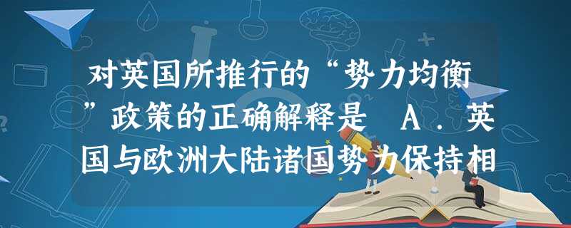 对英国所推行的“势力均衡”政策的正确解释是 A.英国与欧洲大陆诸国势力保持相等B.英国与欧洲大陆某一国势力相等C.保证欧洲大陆有两个势力相等的国家D.保持欧洲各 对英国所推行的“势力均衡”政策的正确解释是 A.英国与欧洲大陆诸国势力保持相等B.英国与欧洲大陆某一国势力相等C.保证欧洲大陆有两个势力相等的国家D.保持欧洲各