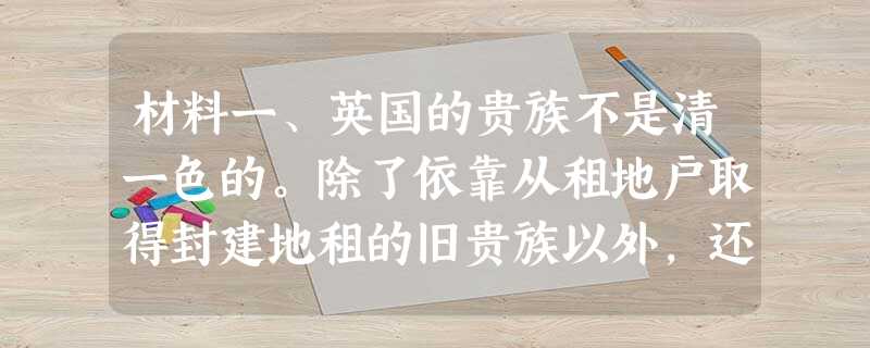 材料一、英国的贵族不是清一色的。除了依靠从租地户取得封建地租的旧贵族以外,还有大部分由其他阶层出身的人所补充的所谓新贵族……加入英国贵族行列的有富商、手工业工场 材料一、英国的贵族不是清一色的。除了依靠从租地户取得封建地租的旧贵族以外,还有大部分由其他阶层出身的人所补充的所谓新贵族……加入英国贵族行列的有富商、手工业工场