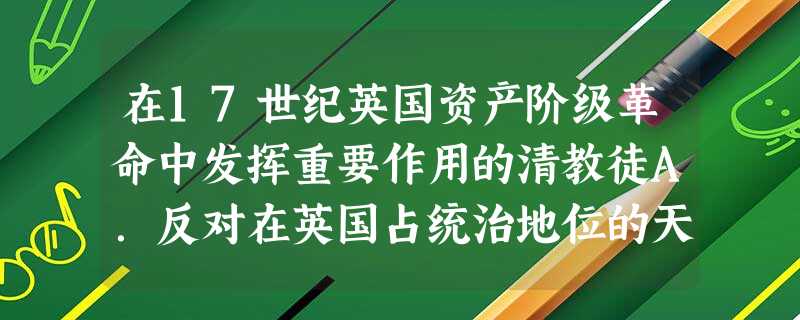 在17世纪英国资产阶级革命中发挥重要作用的清教徒A.反对在英国占统治地位的天主教制度B.批判“君权神授”的观念C.提出“教随国定”的原则D.与保守势力争夺英国国 在17世纪英国资产阶级革命中发挥重要作用的清教徒A.反对在英国占统治地位的天主教制度B.批判“君权神授”的观念C.提出“教随国定”的原则D.与保守势力争夺英国国