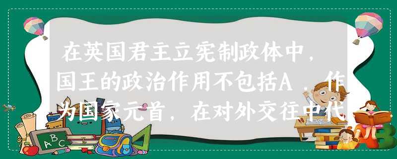 在英国君主立宪制政体中,国王的政治作用不包括A.作为国家元首,在对外交往中代表英国B.是民族团结的纽带和国家统一的象征C.起维系英联邦的纽带作用 D.参与 在英国君主立宪制政体中,国王的政治作用不包括A.作为国家元首,在对外交往中代表英国B.是民族团结的纽带和国家统一的象征C.起维系英联邦的纽带作用 D.参与