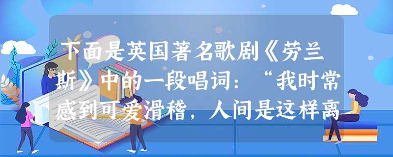 下面是英国著名歌剧《劳兰斯》中的一段唱词:“我时常感到可爱滑稽,人间是这样离奇:降临到人世间的每个活生生的男孩和女孩,要么是一个小自由党人,要么是一个小‘托利’ 下面是英国著名歌剧《劳兰斯》中的一段唱词:“我时常感到可爱滑稽,人间是这样离奇:降临到人世间的每个活生生的男孩和女孩,要么是一个小自由党人,要么是一个小‘托利’