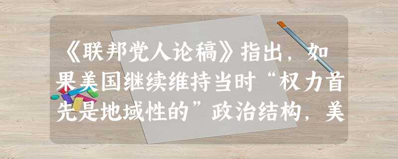 《联邦党人论稿》指出,如果美国继续维持当时“权力首先是地域性的”政治结构,美洲必然再次被欧洲列强瓜分,从而丧失独立战争的成果。上述材料反映的核心主张是 《联邦党人论稿》指出,如果美国继续维持当时“权力首先是地域性的”政治结构,美洲必然再次被欧洲列强瓜分,从而丧失独立战争的成果。上述材料反映的核心主张是