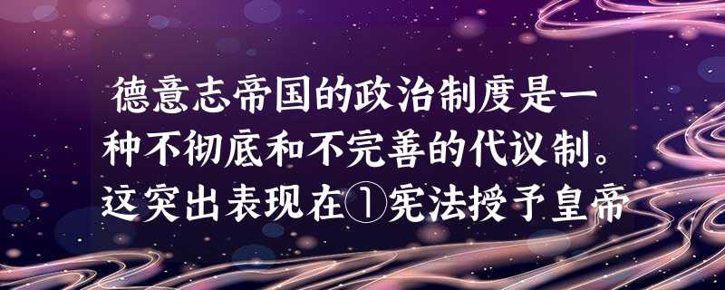 德意志帝国的政治制度是一种不彻底和不完善的代议制。这突出表现在①宪法授予皇帝巨大权力②内阁只对皇帝负责,不对议会负责③宪法未赋予议会立法权④皇帝和宰相控制了议会 德意志帝国的政治制度是一种不彻底和不完善的代议制。这突出表现在①宪法授予皇帝巨大权力②内阁只对皇帝负责,不对议会负责③宪法未赋予议会立法权④皇帝和宰相控制了议会