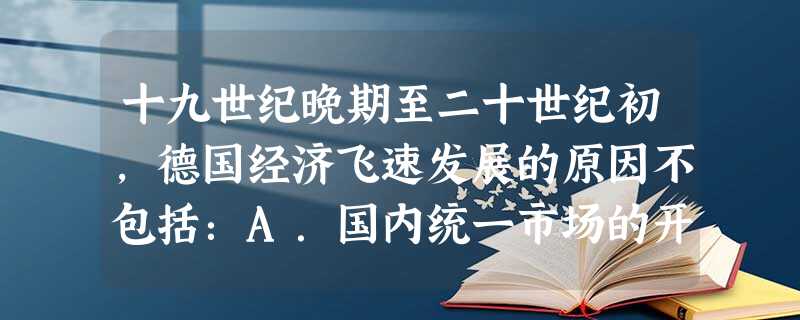 十九世纪晚期至二十世纪初,德国经济飞速发展的原因不包括:A.国内统一市场的开辟B.国内丰富的资源C.殖民扩张的进行D.50亿法郎赔 十九世纪晚期至二十世纪初,德国经济飞速发展的原因不包括:A.国内统一市场的开辟B.国内丰富的资源C.殖民扩张的进行D.50亿法郎赔
