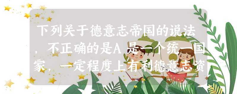 下列关于德意志帝国的说法,不正确的是A是一个统一国家,一定程度上有利德意志资本主义发展B专制主义和军国主义的影响相当深远C建立君主专制制度,并未推动德意志历史的 下列关于德意志帝国的说法,不正确的是A是一个统一国家,一定程度上有利德意志资本主义发展B专制主义和军国主义的影响相当深远C建立君主专制制度,并未推动德意志历史的