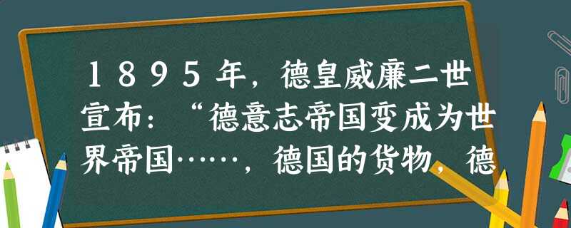 1895年,德皇威廉二世宣布:“德意志帝国变成为世界帝国……,德国的货物,德国的知识,德国的勤奋要飘洋过海。”这番话反映的实质是A.要向全世 1895年,德皇威廉二世宣布:“德意志帝国变成为世界帝国……,德国的货物,德国的知识,德国的勤奋要飘洋过海。”这番话反映的实质是A.要向全世