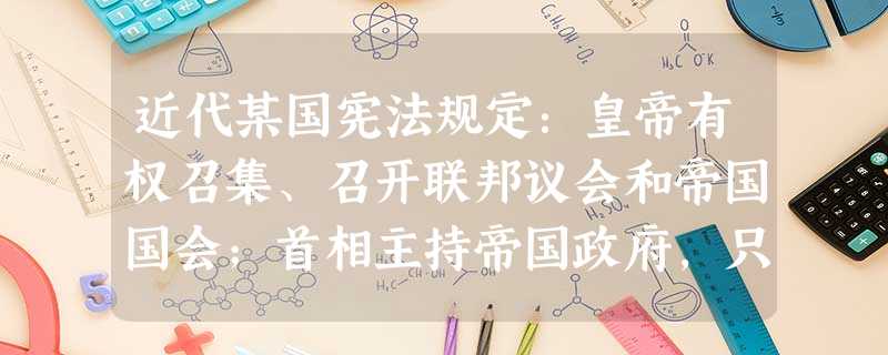 近代某国宪法规定:皇帝有权召集、召开联邦议会和帝国国会;首相主持帝国政府,只对皇帝负责而不对议会负责;联邦议会不能自行通过任何一项对政府不利的法案。 近代某国宪法规定:皇帝有权召集、召开联邦议会和帝国国会;首相主持帝国政府,只对皇帝负责而不对议会负责;联邦议会不能自行通过任何一项对政府不利的法案。