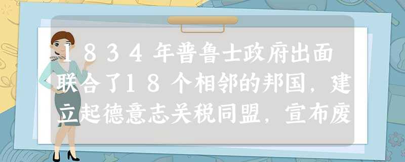 1834年普鲁士政府出面联合了18个相邻的邦国,建立起德意志关税同盟,宣布废除内地关税、同盟各邦国之间的贸易免税等。到19世纪50年代,关税同盟基本 1834年普鲁士政府出面联合了18个相邻的邦国,建立起德意志关税同盟,宣布废除内地关税、同盟各邦国之间的贸易免税等。到19世纪50年代,关税同盟基本