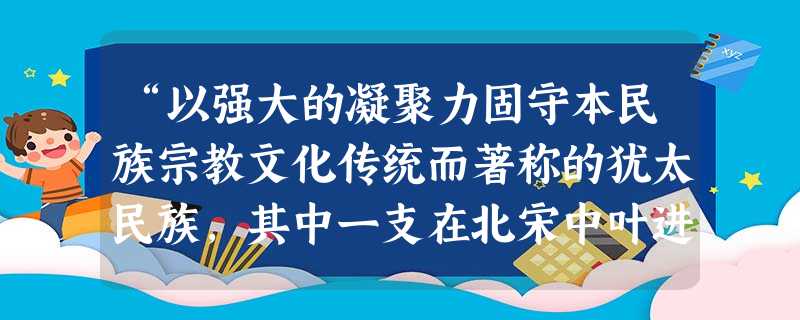 “以强大的凝聚力固守本民族宗教文化传统而著称的犹太民族,其中一支在北宋中叶进入开封定居,长期过着和平生活,得到汉族平等对待,逐渐放弃本民族语言,开始学习儒家经典 “以强大的凝聚力固守本民族宗教文化传统而著称的犹太民族,其中一支在北宋中叶进入开封定居,长期过着和平生活,得到汉族平等对待,逐渐放弃本民族语言,开始学习儒家经典