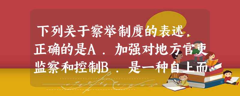 下列关于察举制度的表述,正确的是A.加强对地方官吏监察和控制B.是一种自上而下的选官制度C.是两汉选用官吏的主要途径D.选举的依据始终是门第族望 下列关于察举制度的表述,正确的是A.加强对地方官吏监察和控制B.是一种自上而下的选官制度C.是两汉选用官吏的主要途径D.选举的依据始终是门第族望