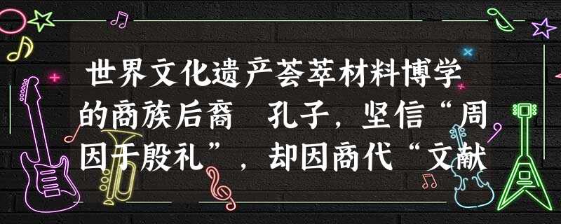 世界文化遗产荟萃材料博学的商族后裔 孔子,坚信“周因于殷礼”,却因商代“文献不足征”,周代“郁郁乎文”、而“从周”。历代儒者言必称三代,但面 对《史记 世界文化遗产荟萃材料博学的商族后裔 孔子,坚信“周因于殷礼”,却因商代“文献不足征”,周代“郁郁乎文”、而“从周”。历代儒者言必称三代,但面 对《史记