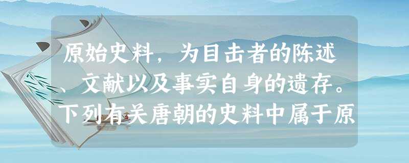 原始史料,为目击者的陈述、文献以及事实自身的遗存。下列有关唐朝的史料中属于原始史料的是 原始史料,为目击者的陈述、文献以及事实自身的遗存。下列有关唐朝的史料中属于原始史料的是
