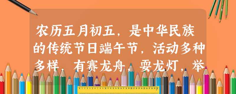 农历五月初五,是中华民族的传统节日端午节,活动多种多样,有赛龙舟,耍龙灯,举行斗百草游戏,吃粽子,聚餐,饮雄黄酒等。闻一多认为,端午节和“中国人民同样的古老”, 农历五月初五,是中华民族的传统节日端午节,活动多种多样,有赛龙舟,耍龙灯,举行斗百草游戏,吃粽子,聚餐,饮雄黄酒等。闻一多认为,端午节和“中国人民同样的古老”,