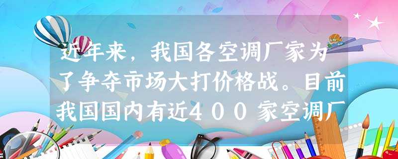 近年来,我国各空调厂家为了争夺市场大打价格战。目前我国国内有近400家空调厂家,年产量达3000万台,而市场容量只有1400万台左右,使生产厂家不得不采取 近年来,我国各空调厂家为了争夺市场大打价格战。目前我国国内有近400家空调厂家,年产量达3000万台,而市场容量只有1400万台左右,使生产厂家不得不采取