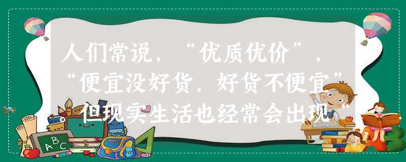 人们常说,“优质优价”,“便宜没好货,好货不便宜”。但现实生活也经常会出现“优质不优价”“好货也便宜”的现象。之所以市场上会出现“优质不优价”“好货 人们常说,“优质优价”,“便宜没好货,好货不便宜”。但现实生活也经常会出现“优质不优价”“好货也便宜”的现象。之所以市场上会出现“优质不优价”“好货