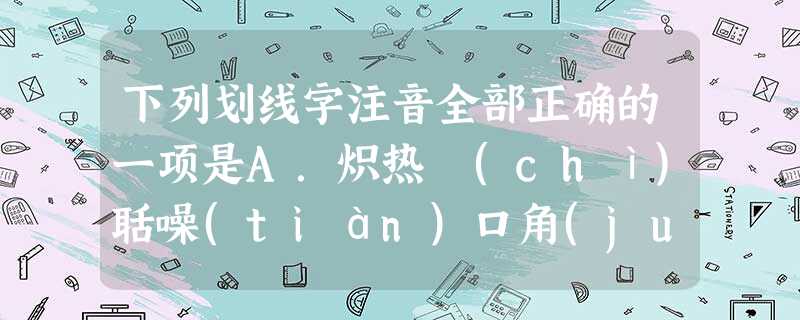 下列划线字注音全部正确的一项是A.炽热 (chì)聒噪(tián)口角(jué)流水浅浅(jiān)B.创伤间(jiān)距症(zhēng) 下列划线字注音全部正确的一项是A.炽热 (chì)聒噪(tián)口角(jué)流水浅浅(jiān)B.创伤间(jiān)距症(zhēng)