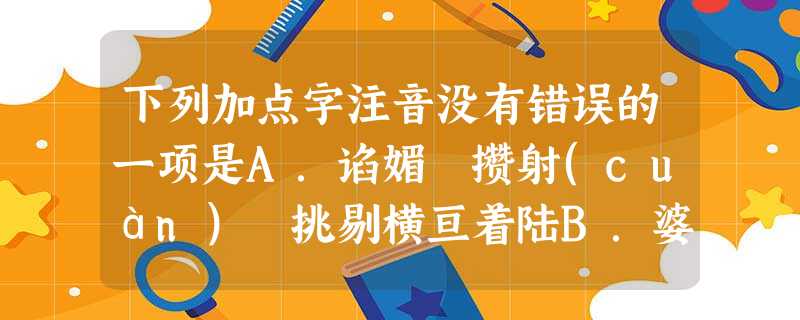 下列加点字注音没有错误的一项是A.谄媚 攒射(cuán) 挑剔横亘着陆B.婆娑弄堂赁屋(lì 下列加点字注音没有错误的一项是A.谄媚 攒射(cuán) 挑剔横亘着陆B.婆娑弄堂赁屋(lì
