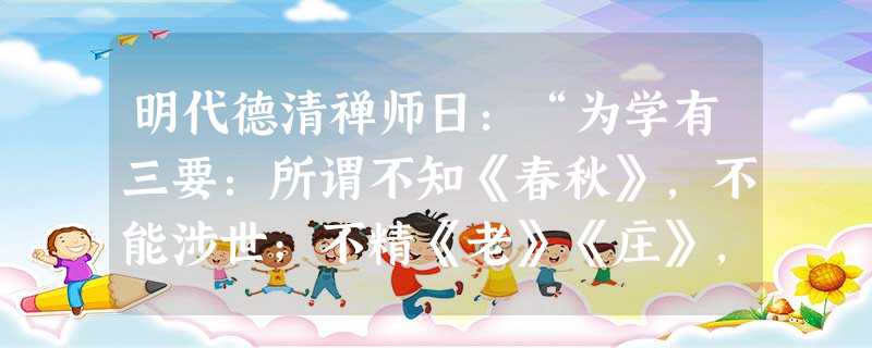 明代德清禅师日:“为学有三要:所谓不知《春秋》,不能涉世;不精《老》《庄》,不能忘世;不晓参禅.不能出世。此三者,经世、出世之学备矣,缺一则偏,缺二 明代德清禅师日:“为学有三要:所谓不知《春秋》,不能涉世;不精《老》《庄》,不能忘世;不晓参禅.不能出世。此三者,经世、出世之学备矣,缺一则偏,缺二