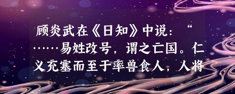 顾炎武在《日知》中说:“……易姓改号,谓之亡国。仁义充塞而至于率兽食人,人将相食,谓之亡天下……保国者,其君其臣肉食者谋之。保天下者,匹夫之贱与有责 顾炎武在《日知》中说:“……易姓改号,谓之亡国。仁义充塞而至于率兽食人,人将相食,谓之亡天下……保国者,其君其臣肉食者谋之。保天下者,匹夫之贱与有责