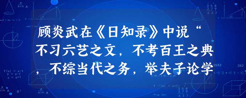 顾炎武在《日知录》中说“不习六艺之文,不考百王之典,不综当代之务,举夫子论学、论政之大端一切不问,而曰一贯,曰无言,以明心见性之空言,代修己治人之实 顾炎武在《日知录》中说“不习六艺之文,不考百王之典,不综当代之务,举夫子论学、论政之大端一切不问,而曰一贯,曰无言,以明心见性之空言,代修己治人之实