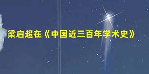 梁启超在《中国近三百年学术史》中对一学者做过如下评价“所以能在清代学术界占重要位置,第一,在他做学问的方法,给后人许多模范;第二,在他所做学问的种类,替后人开出 梁启超在《中国近三百年学术史》中对一学者做过如下评价“所以能在清代学术界占重要位置,第一,在他做学问的方法,给后人许多模范;第二,在他所做学问的种类,替后人开出