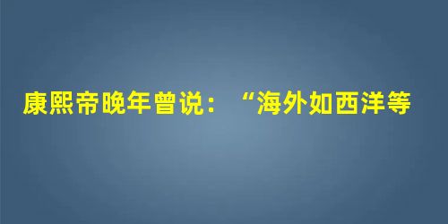 康熙帝晚年曾说:“海外如西洋等国,千百年后,中国恐受其累。”这表明康熙帝A.已经感受到了西方文化的巨大压力B.认为中国需要迫切需要学习西方文化C.对西方文化具有 康熙帝晚年曾说:“海外如西洋等国,千百年后,中国恐受其累。”这表明康熙帝A.已经感受到了西方文化的巨大压力B.认为中国需要迫切需要学习西方文化C.对西方文化具有