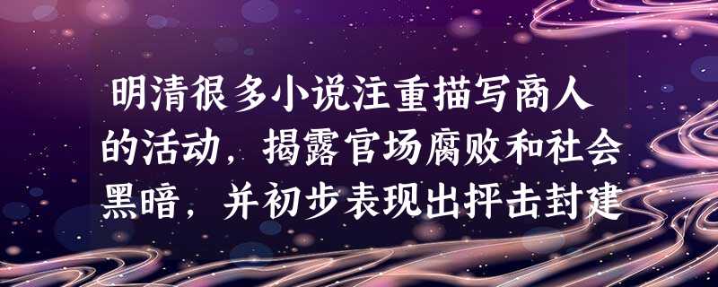 明清很多小说注重描写商人的活动,揭露官场腐败和社会黑暗,并初步表现出抨击封建 制度、挣脱封建礼教束缚、追求个人自由和现世幸福、逐利生财等新思想。导致这些新思想产 明清很多小说注重描写商人的活动,揭露官场腐败和社会黑暗,并初步表现出抨击封建 制度、挣脱封建礼教束缚、追求个人自由和现世幸福、逐利生财等新思想。导致这些新思想产