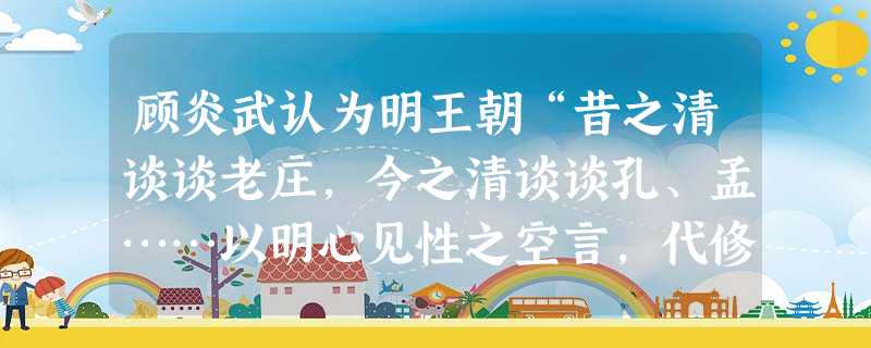 顾炎武认为明王朝“昔之清谈谈老庄,今之清谈谈孔、孟……以明心见性之空言,代修己治人之实学。股肱惰而万事荒,爪牙亡而四国乱,神州荡覆,宗社丘墟。”鉴于此,他强调A 顾炎武认为明王朝“昔之清谈谈老庄,今之清谈谈孔、孟……以明心见性之空言,代修己治人之实学。股肱惰而万事荒,爪牙亡而四国乱,神州荡覆,宗社丘墟。”鉴于此,他强调A