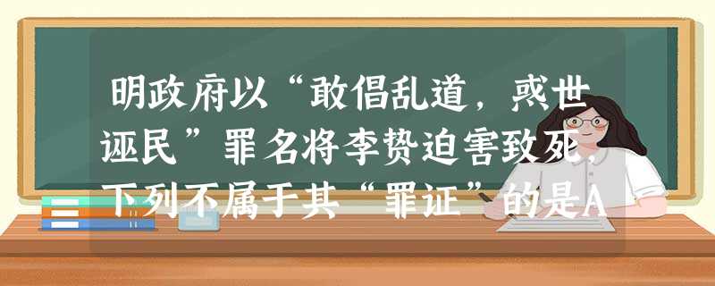 明政府以“敢倡乱道,惑世诬民”罪名将李贽迫害致死,下列不属于其“罪证”的是A.揭露道学家“阳为道学,行若狗彘”B.提出“咸以孔子之是非为是非,故未尝有是非”C. 明政府以“敢倡乱道,惑世诬民”罪名将李贽迫害致死,下列不属于其“罪证”的是A.揭露道学家“阳为道学,行若狗彘”B.提出“咸以孔子之是非为是非,故未尝有是非”C.