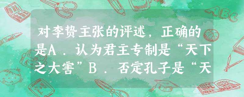 对李贽主张的评述,正确的是A.认为君主专制是“天下之大害”B.否定孔子是“天生圣人”C.反对以孔子的“是非”为是非标准D.强调“经世致用”的实际学问 对李贽主张的评述,正确的是A.认为君主专制是“天下之大害”B.否定孔子是“天生圣人”C.反对以孔子的“是非”为是非标准D.强调“经世致用”的实际学问