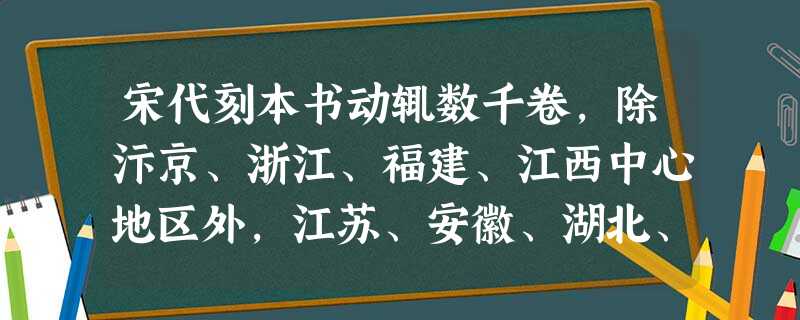 宋代刻本书动辄数千卷,除汴京、浙江、福建、江西中心地区外,江苏、安徽、湖北、广东等地,也出现不少技术很高、印刷精美的刻本书。其中既有儒家经典,又有曲艺、话 宋代刻本书动辄数千卷,除汴京、浙江、福建、江西中心地区外,江苏、安徽、湖北、广东等地,也出现不少技术很高、印刷精美的刻本书。其中既有儒家经典,又有曲艺、话