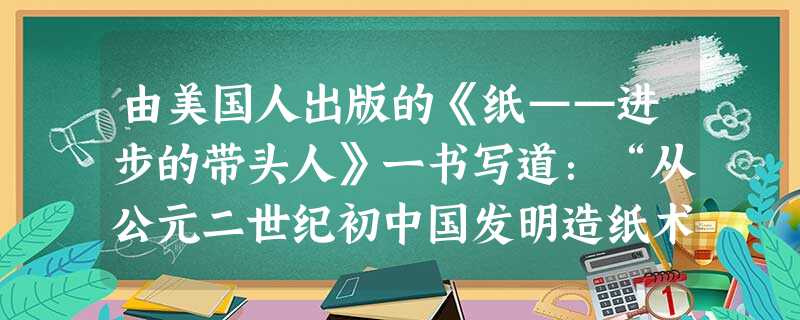 由美国人出版的《纸——进步的带头人》一书写道:“从公元二世纪初中国发明造纸术后,这秘密保守了很长时间,然后像蜗牛似地传播到东亚、巴格达、开罗、摩洛哥,历时100 由美国人出版的《纸——进步的带头人》一书写道:“从公元二世纪初中国发明造纸术后,这秘密保守了很长时间,然后像蜗牛似地传播到东亚、巴格达、开罗、摩洛哥,历时100