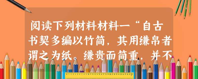 阅读下列材料材料一“自古书契多编以竹简,其用缣帛者谓之为纸。缣贵而简重,并不便于人。伦乃造意用树肤、麻头及敝 阅读下列材料材料一“自古书契多编以竹简,其用缣帛者谓之为纸。缣贵而简重,并不便于人。伦乃造意用树肤、麻头及敝