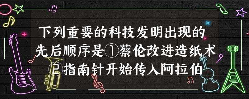 下列重要的科技发明出现的先后顺序是①蔡伦改进造纸术 ②指南针开始传入阿拉伯 ③火药被用于军事 ④ 铜活字印刷术的发明A.①②④③B.②①③④C.①③②④ D.② 下列重要的科技发明出现的先后顺序是①蔡伦改进造纸术 ②指南针开始传入阿拉伯 ③火药被用于军事 ④ 铜活字印刷术的发明A.①②④③B.②①③④C.①③②④ D.②
