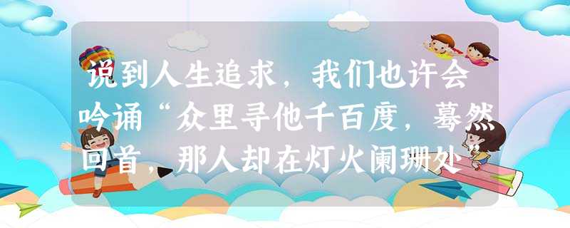 说到人生追求,我们也许会吟诵“众里寻他千百度,蓦然回首,那人却在灯火阑珊处”,“欲穷千里目,更上一层楼”,“路漫漫其修远兮,吾将上下而求索”,这里依次引用的文学 说到人生追求,我们也许会吟诵“众里寻他千百度,蓦然回首,那人却在灯火阑珊处”,“欲穷千里目,更上一层楼”,“路漫漫其修远兮,吾将上下而求索”,这里依次引用的文学