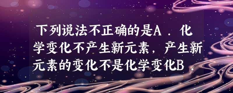 下列说法不正确的是A.化学变化不产生新元素,产生新元素的变化不是化学变化B.根据分散质粒子直径大小可以将分散系分为溶液、浊液和胶体C.向25mL沸水中逐 下列说法不正确的是A.化学变化不产生新元素,产生新元素的变化不是化学变化B.根据分散质粒子直径大小可以将分散系分为溶液、浊液和胶体C.向25mL沸水中逐