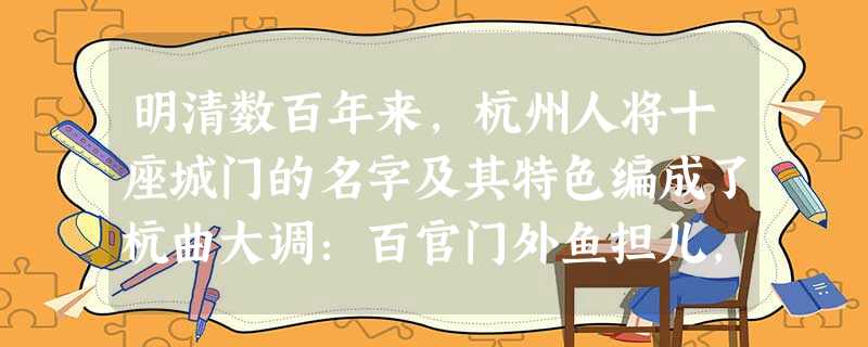 明清数百年来,杭州人将十座城门的名字及其特色编成了杭曲大调:百官门外鱼担儿,坝子门外丝篮儿,正阳门外跑马儿,螺蛳门外盐担儿,草桥门外菜担儿,候潮门外 明清数百年来,杭州人将十座城门的名字及其特色编成了杭曲大调:百官门外鱼担儿,坝子门外丝篮儿,正阳门外跑马儿,螺蛳门外盐担儿,草桥门外菜担儿,候潮门外