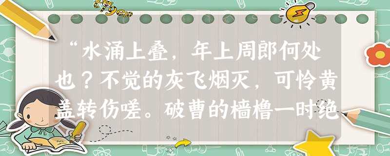 “水涌上叠,年上周郎何处也?不觉的灰飞烟灭,可怜黄盖转伤嗟。破曹的樯橹一时绝,鏖兵的江水犹然热,好教我情惨切!这也不是江水。二十年流不尽的英雄血!” “水涌上叠,年上周郎何处也?不觉的灰飞烟灭,可怜黄盖转伤嗟。破曹的樯橹一时绝,鏖兵的江水犹然热,好教我情惨切!这也不是江水。二十年流不尽的英雄血!”