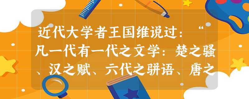 近代大学者王国维说过:“凡一代有一代之文学:楚之骚、汉之赋、六代之骈语、唐之诗、宋之词、元之曲,皆所谓一代之文学,而后世莫能继焉者也。独元人之曲,为时既近 近代大学者王国维说过:“凡一代有一代之文学:楚之骚、汉之赋、六代之骈语、唐之诗、宋之词、元之曲,皆所谓一代之文学,而后世莫能继焉者也。独元人之曲,为时既近