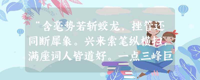 “含毫势若斩蛟龙,挫管还同断犀象。兴来索笔纵横扫,满座词人皆道好。一点三峰巨石悬,长画万岁枯松倒。叫噉忙忙礼不拘,万字千行意转殊。”诗句 “含毫势若斩蛟龙,挫管还同断犀象。兴来索笔纵横扫,满座词人皆道好。一点三峰巨石悬,长画万岁枯松倒。叫噉忙忙礼不拘,万字千行意转殊。”诗句