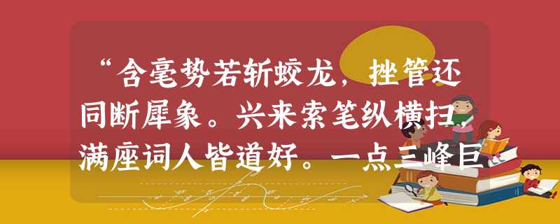 “含毫势若斩蛟龙,挫管还同断犀象。兴来索笔纵横扫,满座词人皆道好。一点三峰巨石悬,长画万岁枯松倒。叫瞰忙忙礼不拘,万字千行意转殊。”诗句 “含毫势若斩蛟龙,挫管还同断犀象。兴来索笔纵横扫,满座词人皆道好。一点三峰巨石悬,长画万岁枯松倒。叫瞰忙忙礼不拘,万字千行意转殊。”诗句