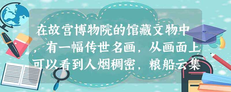 在故宫博物院的馆藏文物中,有一幅传世名画,从画面上可以看到人烟稠密,粮船云集,人们有在茶馆休息的,有在看相算命的,有在饭铺进餐的。还有“王家纸马店”,是卖 在故宫博物院的馆藏文物中,有一幅传世名画,从画面上可以看到人烟稠密,粮船云集,人们有在茶馆休息的,有在看相算命的,有在饭铺进餐的。还有“王家纸马店”,是卖