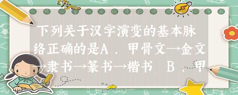 下列关于汉字演变的基本脉络正确的是A.甲骨文→金文→隶书→篆书→楷书 B.甲骨文→金文→篆书→隶书→楷书C.甲骨文→金文→篆书→楷书→隶书 D.甲骨文→篆书 下列关于汉字演变的基本脉络正确的是A.甲骨文→金文→隶书→篆书→楷书 B.甲骨文→金文→篆书→隶书→楷书C.甲骨文→金文→篆书→楷书→隶书 D.甲骨文→篆书